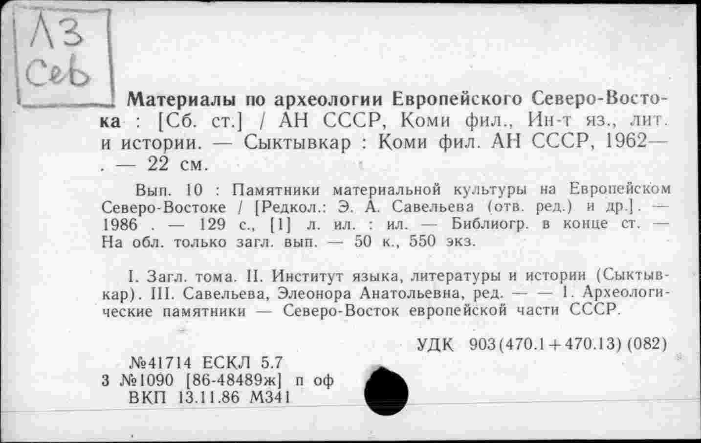 ﻿1 Аз
ob
»......’ Материалы по археологии Европейского Северо-Восто-
ка : [Сб. ст.] / АН СССР, Коми фил., Ин-т яз., лит. и истории. — Сыктывкар : Коми фил. АН СССР, 1962— . — 22 см.
Вып. 10 : Памятники материальной культуры на Европейском Северо-Востоке / [Редкол.: Э. А. Савельева (отв. ред.) и др.]. — 1986 . — 129 с., [1] л. ил. : ил. — Библиогр. в конце ст. — На обл. только загл. вып. — 50 к., 550 экз.
I. Загл. тома. II. Институт языка, литературы и истории (Сыктывкар). III. Савельева, Элеонора Анатольевна, ред. — — 1. Археологические памятники — Северо-Восток европейской части СССР.
№41714 ЕСКЛ 5.7
3 №1090 [86-48489ж] п оф ВКП 13.11.86 М341
УДК 903(470.14-470.13) (082)